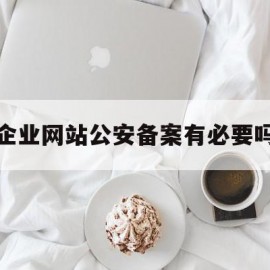 企业网站公安备案有必要吗(企业网站备案需要提供什么资料)