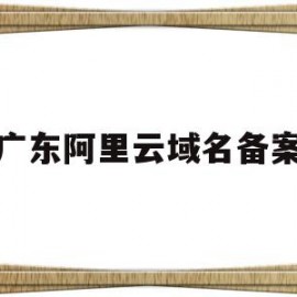 广东阿里云域名备案(阿里云域名备案需要多长时间)