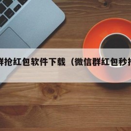 微信群抢红包软件下载（微信群红包秒抢软件）