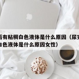 尿完后有粘稠白色液体是什么原因（尿完后有粘稠白色液体是什么原因女性）