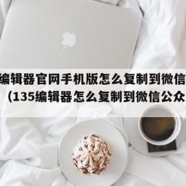 135编辑器官网手机版怎么复制到微信公众平台（135编辑器怎么复制到微信公众号平台）