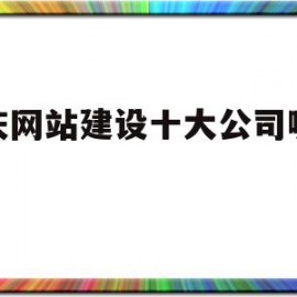重庆网站建设十大公司哪家好(重庆建网站哪家售后服务比较好)