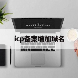 icp备案增加域名(icpip地址域名信息备案)