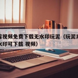 素材库视频免费下载无水印玩泥（玩泥素材视频无水印可下载 视频）