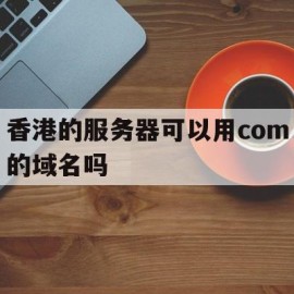 香港的服务器可以用com的域名吗(香港的服务器可以用com的域名吗安全吗)