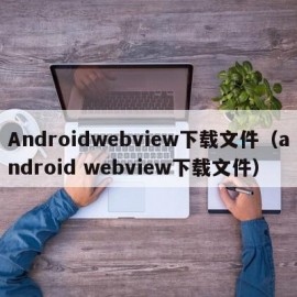 Androidwebview下载文件（android webview下载文件）