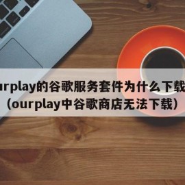 ourplay的谷歌服务套件为什么下载不了（ourplay中谷歌商店无法下载）