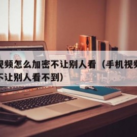 手机视频怎么加密不让别人看（手机视频怎么加密不让别人看不到）