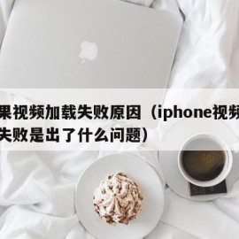 苹果视频加载失败原因（iphone视频加载失败是出了什么问题）