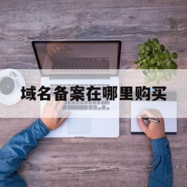 域名备案在哪里购买(域名备案的流程和作用)