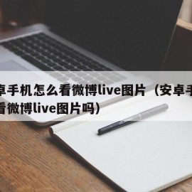 安卓手机怎么看微博live图片（安卓手机能看微博live图片吗）