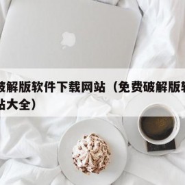免费破解版软件下载网站（免费破解版软件下载网站大全）