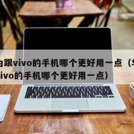 华为跟vivo的手机哪个更好用一点（华为跟vivo的手机哪个更好用一点）
