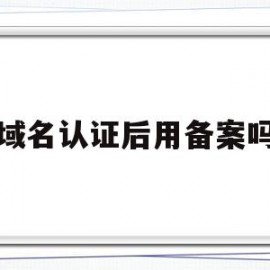 域名认证后用备案吗(域名认证后用备案吗)
