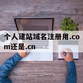 个人建站域名注册用.com还是.cn的简单介绍