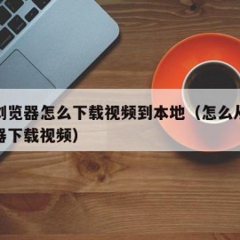 电脑浏览器怎么下载视频到本地（怎么从电脑浏览器下载视频）