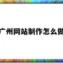 广州网站制作怎么做(广州网站建设制作公司)
