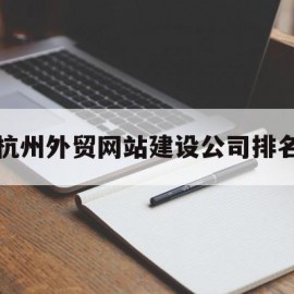 杭州外贸网站建设公司排名(杭州外贸有限公司)