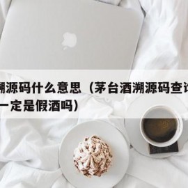 茅台溯源码什么意思（茅台酒溯源码查询无结果,酒一定是假酒吗）