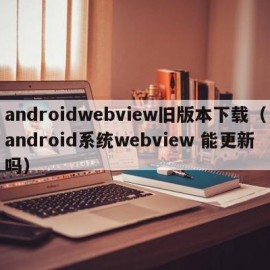 androidwebview旧版本下载（android系统webview 能更新吗）