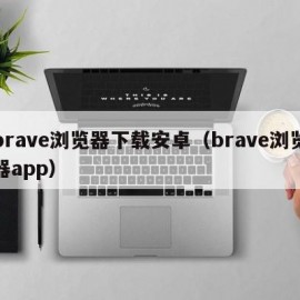 brave浏览器下载安卓（brave浏览器app）