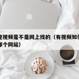 怎么查视频是不是网上找的（有视频如何查到出自哪个网站）