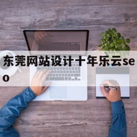 东莞网站设计十年乐云seo(东莞网站设计公司排名)