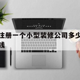 注册一个小型装修公司多少钱(注册小型装修公司需要什么条件)