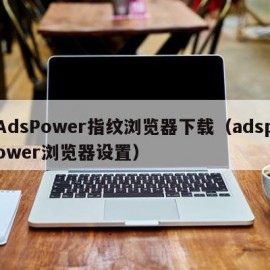 AdsPower指纹浏览器下载（adspower浏览器设置）