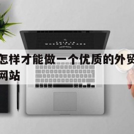 怎样才能做一个优质的外贸网站(怎样才能做一个优质的外贸网站推广)