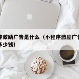 小程序激励广告是什么（小程序激励广告点击一次多少钱）