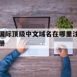 国际顶级中文域名在哪里注册(国际顶级中文域名在哪里注册的)