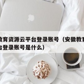 安徽教育资源云平台登录账号（安徽教育资源云平台登录账号是什么）