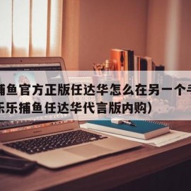 乐乐捕鱼官方正版任达华怎么在另一个手机登录（乐乐捕鱼任达华代言版内购）