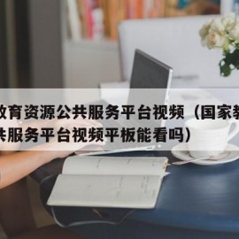 国家教育资源公共服务平台视频（国家教育资源公共服务平台视频平板能看吗）