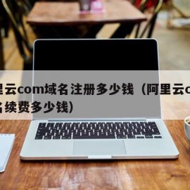 阿里云com域名注册多少钱（阿里云com域名续费多少钱）