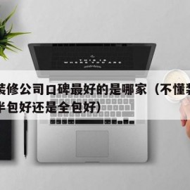 重庆装修公司口碑最好的是哪家（不懂装修的人是半包好还是全包好）