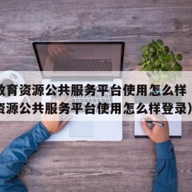 国家教育资源公共服务平台使用怎么样（国家教育资源公共服务平台使用怎么样登录）
