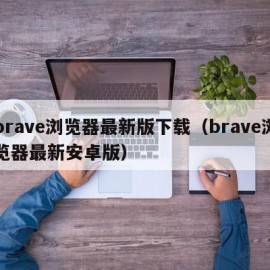 brave浏览器最新版下载（brave浏览器最新安卓版）