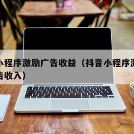 抖音小程序激励广告收益（抖音小程序激励视频广告收入）