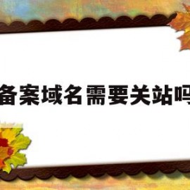 备案域名需要关站吗(备案域名要钱吗)