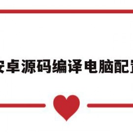 安卓源码编译电脑配置(安卓源码编译电脑配置怎么设置)