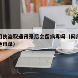 诈骗团伙盗取通讯录后会留病毒吗（网络诈骗盗取通讯录）