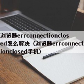 浏览器errconnectionclosed怎么解决（浏览器errconnectionclosed手机）