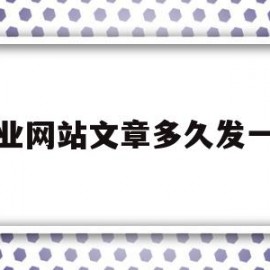 企业网站文章多久发一篇(企业网站文章多久发一篇最好)