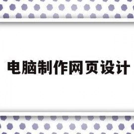 电脑制作网页设计(电脑制作网页的软件有哪些)