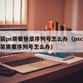 安装ps需要登录序列号怎么办（pscs6安装需要序列号怎么办）