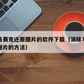 消除马赛克还原图片的软件下载（消除马赛克还原图片的方法）
