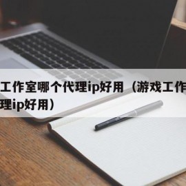 游戏工作室哪个代理ip好用（游戏工作室哪个代理ip好用）