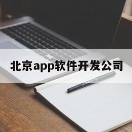 北京app软件开发公司(北京app制作开发公司哪家好)